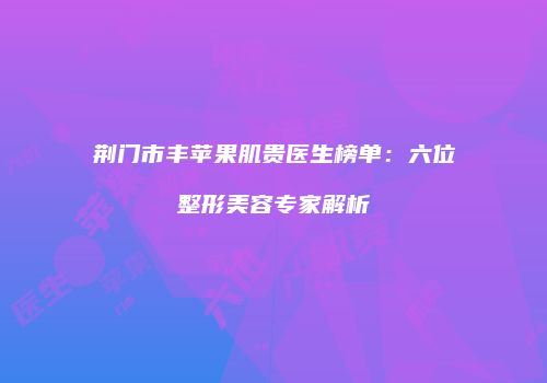 荆门市丰苹果肌贵医生榜单：六位整形美容专家解析