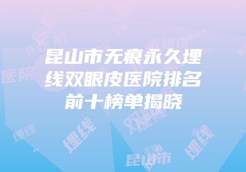 昆山市无痕永久埋线双眼皮医院排名前十榜单揭晓