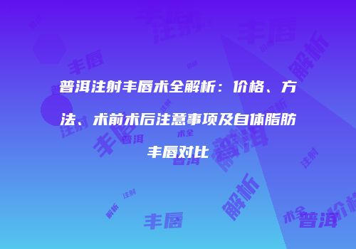 普洱注射丰唇术全解析：价格、方法、术前术后注意事项及自体脂肪丰唇对比