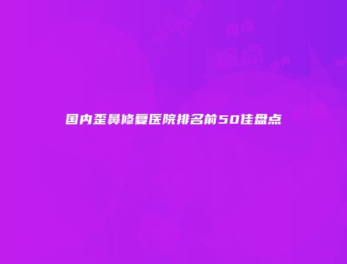 国内歪鼻修复医院排名前50佳盘点