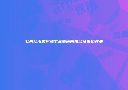 牡丹江市玻尿酸丰耳垂医院排名及价格详解