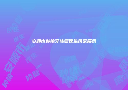 安顺市种植牙修复医生风采展示