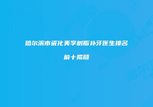 哈尔滨市瓷化美学树脂补牙医生排名前十揭晓