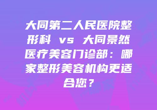 大同第二人民医院整形科 vs 大同景然医疗美容门诊部：哪家整形美容机构更适合您？