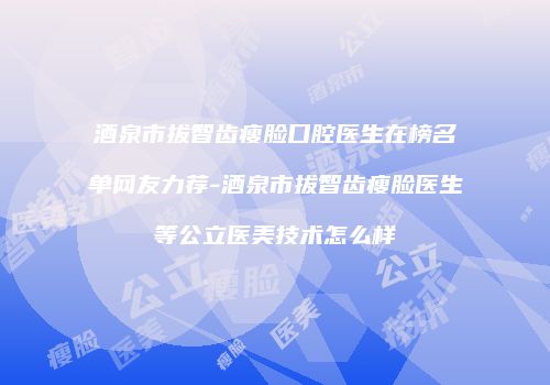 酒泉市拔智齿瘦脸口腔医生在榜名单网友力荐-酒泉市拔智齿瘦脸医生等公立医美技术怎么样