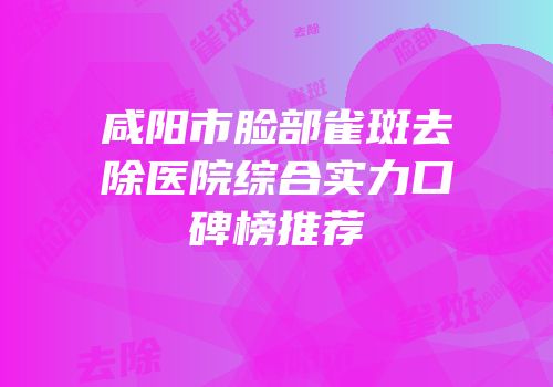 咸阳市脸部雀斑去除医院综合实力口碑榜推荐