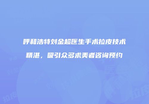 呼和浩特刘金超医生手术拉皮技术精湛，吸引众多求美者咨询预约