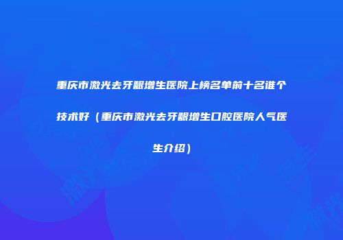 重庆市激光去牙龈增生医院上榜名单前十名谁个技术好（重庆市激光去牙龈增生口腔医院人气医生介绍）