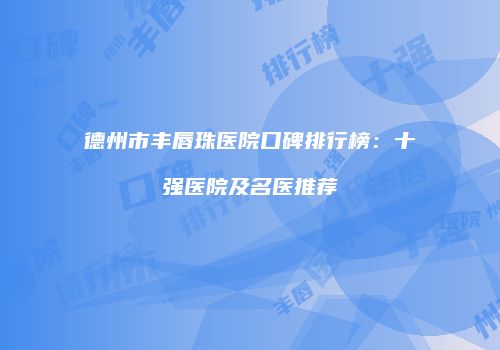 德州市丰唇珠医院口碑排行榜：十强医院及名医推荐