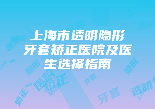 上海市透明隐形牙套矫正医院及医生选择指南
