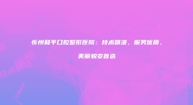 忻州和平口腔整形医院：技术精湛，服务优质，美丽蜕变首选