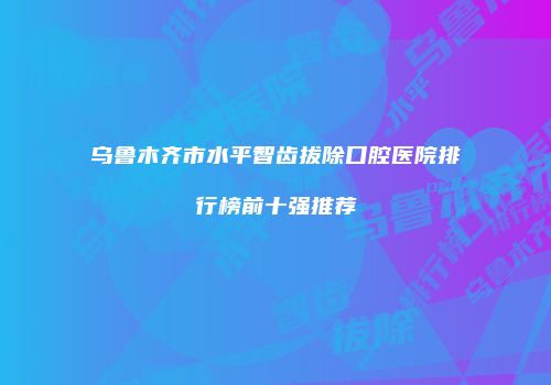 乌鲁木齐市水平智齿拔除口腔医院排行榜前十强推荐