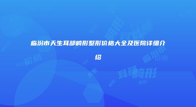 临汾市天生耳部畸形整形价格大全及医院详细介绍