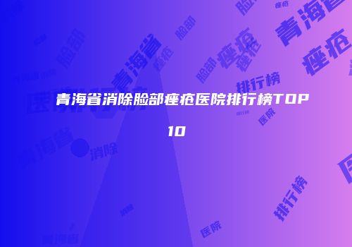 青海省消除脸部痤疮医院排行榜TOP10