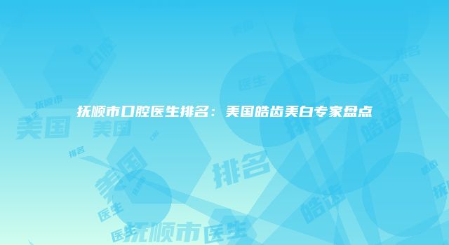 抚顺市口腔医生排名：美国皓齿美白专家盘点