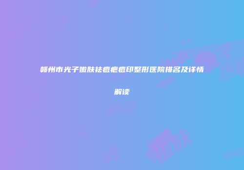 赣州市光子嫩肤祛痘疤痘印整形医院排名及详情解读