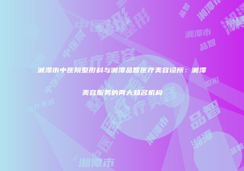 湘潭市中医院整形科与湘潭品智医疗美容诊所：湘潭美容服务的两大知名机构