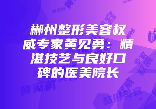 郴州整形美容权威专家黄见勇：精湛技艺与良好口碑的医美院长