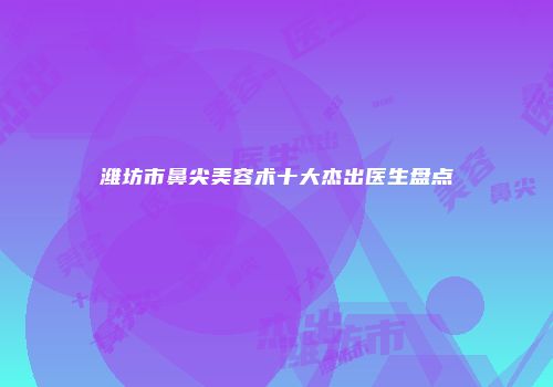 潍坊市鼻尖美容术十大杰出医生盘点