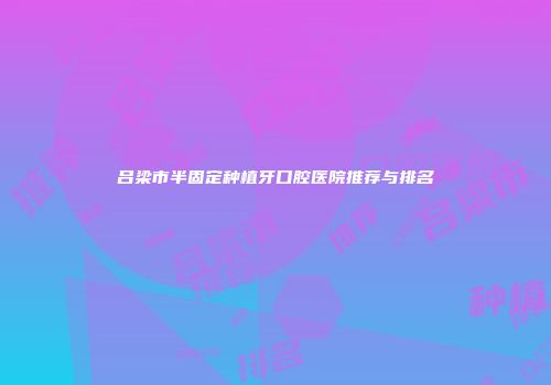 吕梁市半固定种植牙口腔医院推荐与排名