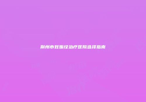 荆州市妊娠纹治疗医院选择指南