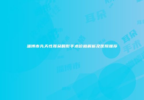 淄博市先天性耳朵畸形手术价格解析及医院推荐