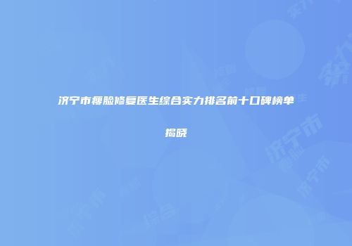 济宁市瘦脸修复医生综合实力排名前十口碑榜单揭晓