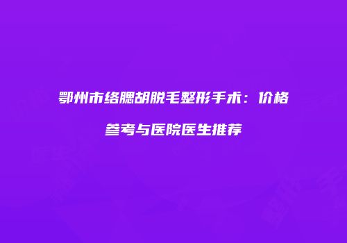 鄂州市络腮胡脱毛整形手术：价格参考与医院医生推荐