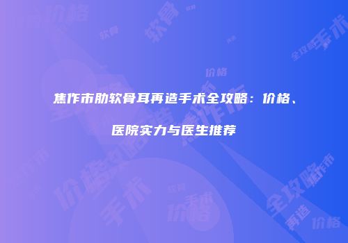 焦作市肋软骨耳再造手术全攻略：价格、医院实力与医生推荐