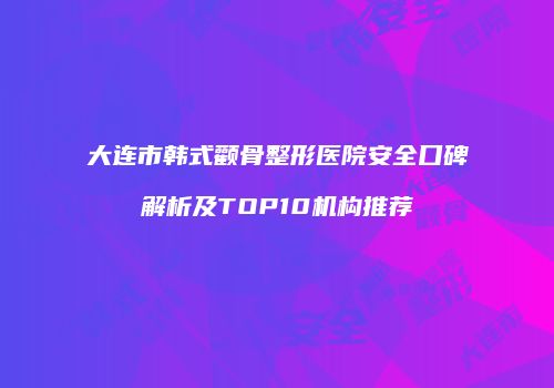 大连市韩式颧骨整形医院安全口碑解析及TOP10机构推荐