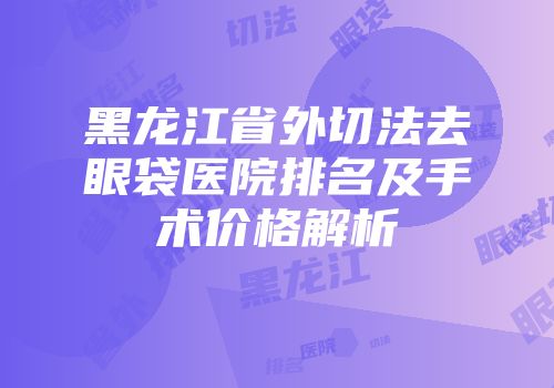 黑龙江省外切法去眼袋医院排名及手术价格解析
