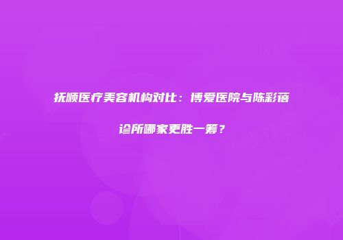 抚顺医疗美容机构对比：博爱医院与陈彩蓓诊所哪家更胜一筹？
