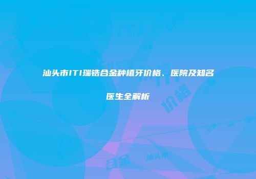 汕头市ITI瑞锆合金种植牙价格、医院及知名医生全解析