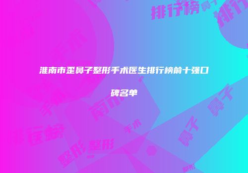 淮南市歪鼻子整形手术医生排行榜前十强口碑名单