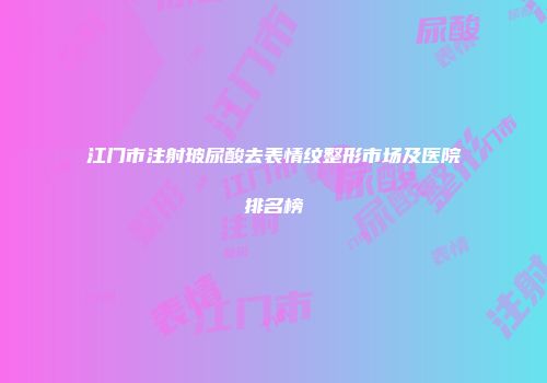 江门市注射玻尿酸去表情纹整形市场及医院排名榜