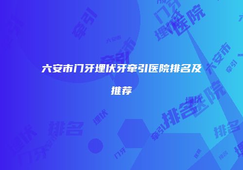 六安市门牙埋伏牙牵引医院排名及推荐