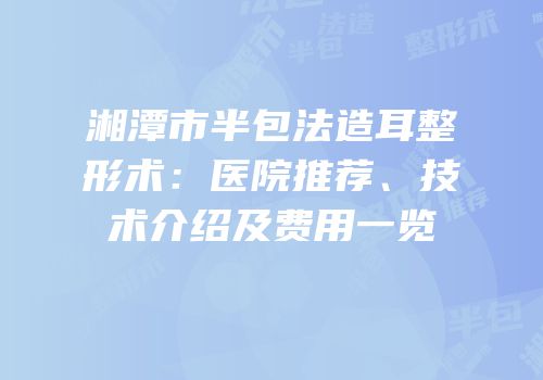 湘潭市半包法造耳整形术：医院推荐、技术介绍及费用一览