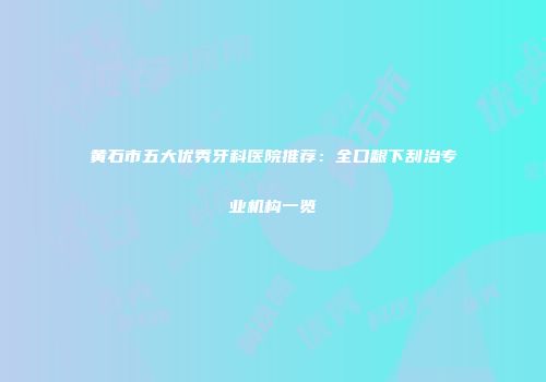 黄石市五大优秀牙科医院推荐：全口龈下刮治专业机构一览
