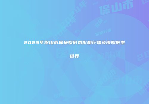 2025年保山市耳朵整形术价格行情及医院医生推荐