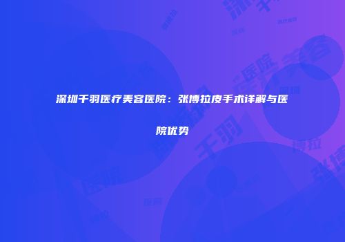 深圳千羽医疗美容医院：张博拉皮手术详解与医院优势