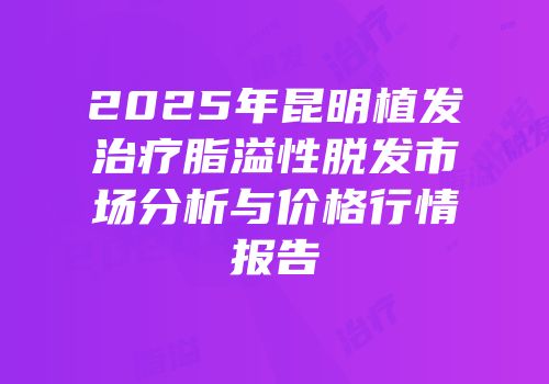 2025年昆明植发治疗脂溢性脱发市场分析与价格行情报告