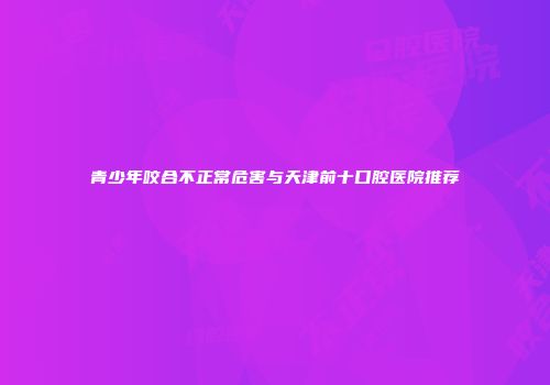 青少年咬合不正常危害与天津前十口腔医院推荐