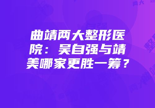 曲靖两大整形医院：吴自强与靖美哪家更胜一筹？