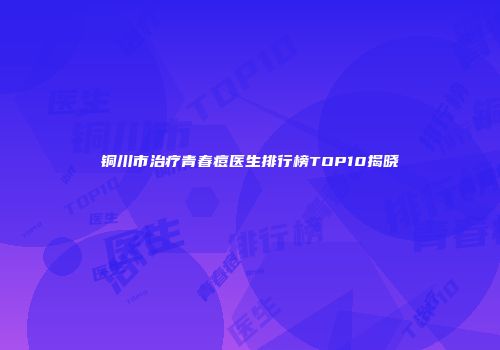 铜川市治疗青春痘医生排行榜TOP10揭晓