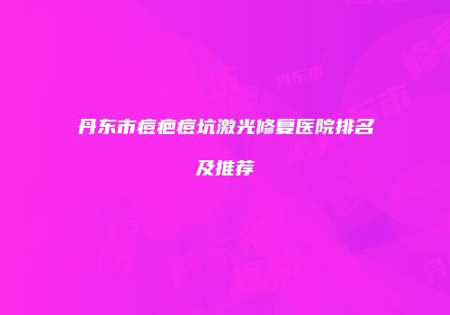 丹东市痘疤痘坑激光修复医院排名及推荐