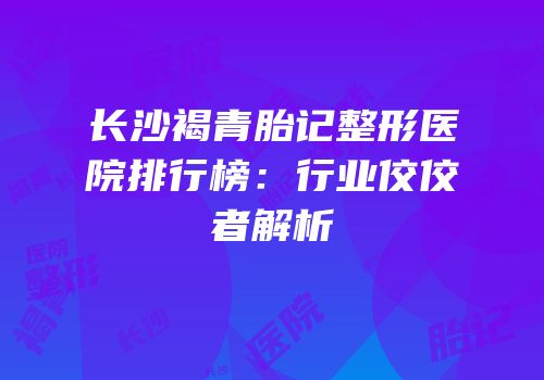 长沙褐青胎记整形医院排行榜：行业佼佼者解析