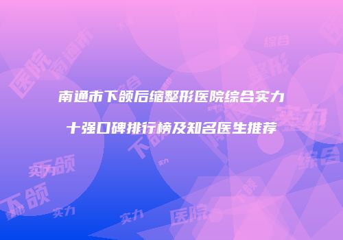 南通市下颌后缩整形医院综合实力十强口碑排行榜及知名医生推荐