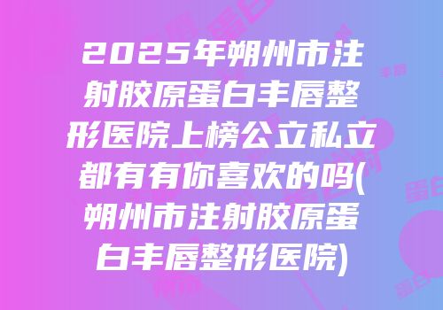 2025年朔州市注射胶原蛋白丰唇整形医院上榜公立私立都有有你喜欢的吗(朔州市注射胶原蛋白丰唇整形医院)