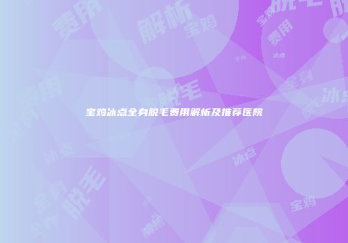 宝鸡冰点全身脱毛费用解析及推荐医院