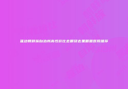延边朝鲜族自治州高性价比去眼袋去黑眼圈医院推荐